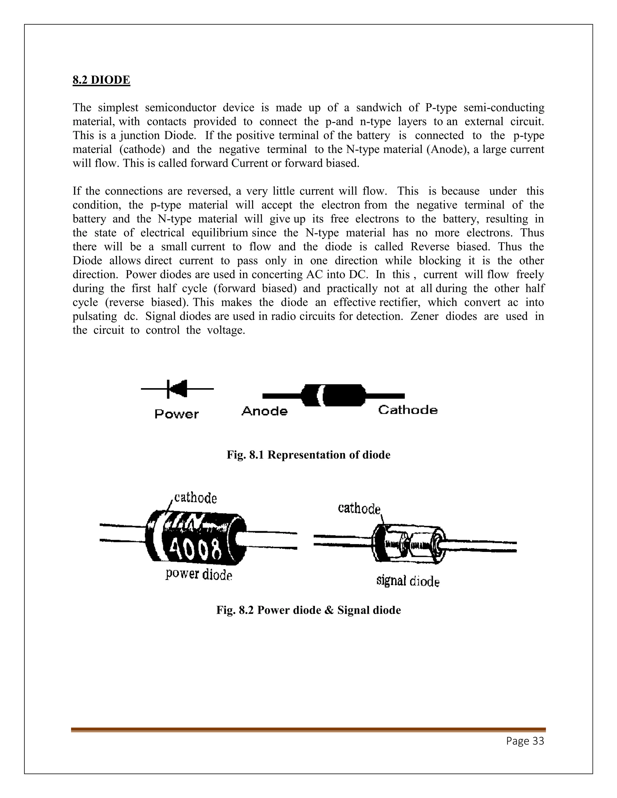 Page 33
8.2 DIODE
The simplest semiconductor device is made up of a sandwich of P-type semi-conducting
material, with contacts provided to connect the p-and n-type layers to an external circuit.
This is a junction Diode. If the positive terminal of the battery is connected to the p-type
material (cathode) and the negative terminal to the N-type material (Anode), a large current
will flow. This is called forward Current or forward biased.
If the connections are reversed, a very little current will flow. This is because under this
condition, the p-type material will accept the electron from the negative terminal of the
battery and the N-type material will give up its free electrons to the battery, resulting in
the state of electrical equilibrium since the N-type material has no more electrons. Thus
there will be a small current to flow and the diode is called Reverse biased. Thus the
Diode allows direct current to pass only in one direction while blocking it is the other
direction. Power diodes are used in concerting AC into DC. In this , current will flow freely
during the first half cycle (forward biased) and practically not at all during the other half
cycle (reverse biased). This makes the diode an effective rectifier, which convert ac into
pulsating dc. Signal diodes are used in radio circuits for detection. Zener diodes are used in
the circuit to control the voltage.
Fig. 8.1 Representation of diode
Fig. 8.2 Power diode & Signal diode
 