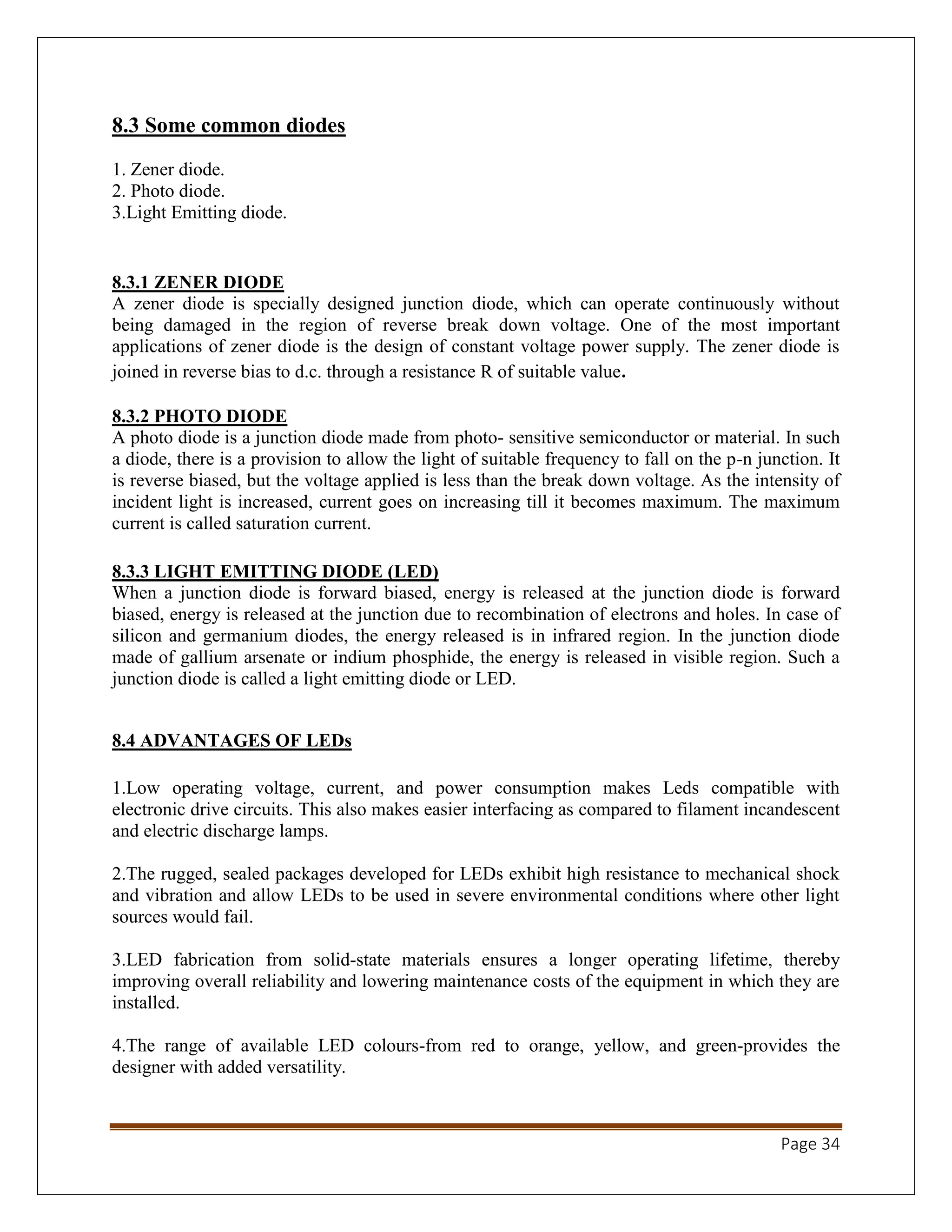 Page 34
8.3 Some common diodes
1. Zener diode.
2. Photo diode.
3.Light Emitting diode.
8.3.1 ZENER DIODE
A zener diode is specially designed junction diode, which can operate continuously without
being damaged in the region of reverse break down voltage. One of the most important
applications of zener diode is the design of constant voltage power supply. The zener diode is
joined in reverse bias to d.c. through a resistance R of suitable value.
8.3.2 PHOTO DIODE
A photo diode is a junction diode made from photo- sensitive semiconductor or material. In such
a diode, there is a provision to allow the light of suitable frequency to fall on the p-n junction. It
is reverse biased, but the voltage applied is less than the break down voltage. As the intensity of
incident light is increased, current goes on increasing till it becomes maximum. The maximum
current is called saturation current.
8.3.3 LIGHT EMITTING DIODE (LED)
When a junction diode is forward biased, energy is released at the junction diode is forward
biased, energy is released at the junction due to recombination of electrons and holes. In case of
silicon and germanium diodes, the energy released is in infrared region. In the junction diode
made of gallium arsenate or indium phosphide, the energy is released in visible region. Such a
junction diode is called a light emitting diode or LED.
8.4 ADVANTAGES OF LEDs
1.Low operating voltage, current, and power consumption makes Leds compatible with
electronic drive circuits. This also makes easier interfacing as compared to filament incandescent
and electric discharge lamps.
2.The rugged, sealed packages developed for LEDs exhibit high resistance to mechanical shock
and vibration and allow LEDs to be used in severe environmental conditions where other light
sources would fail.
3.LED fabrication from solid-state materials ensures a longer operating lifetime, thereby
improving overall reliability and lowering maintenance costs of the equipment in which they are
installed.
4.The range of available LED colours-from red to orange, yellow, and green-provides the
designer with added versatility.
 