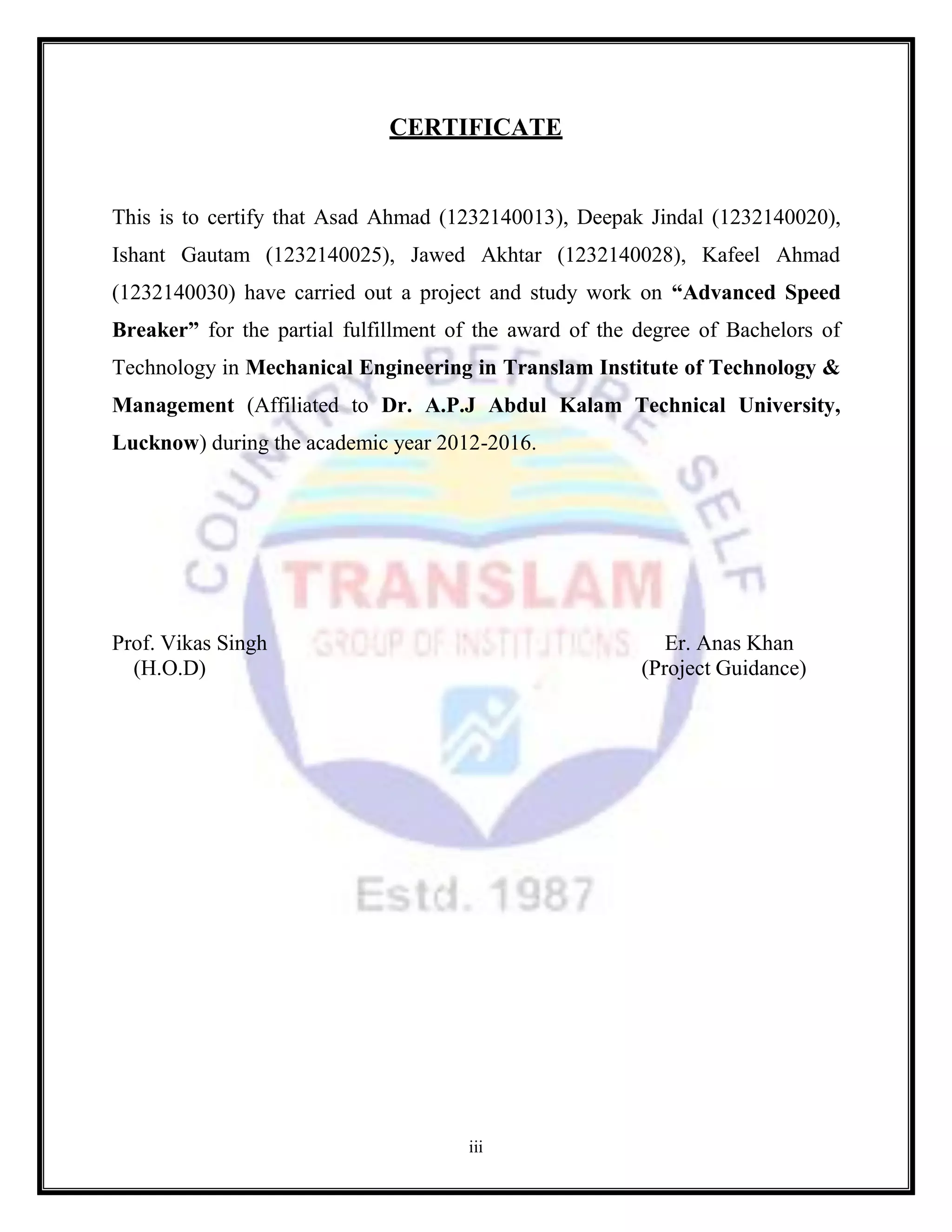 iii
CERTIFICATE
This is to certify that Asad Ahmad (1232140013), Deepak Jindal (1232140020),
Ishant Gautam (1232140025), Jawed Akhtar (1232140028), Kafeel Ahmad
(1232140030) have carried out a project and study work on “Advanced Speed
Breaker” for the partial fulfillment of the award of the degree of Bachelors of
Technology in Mechanical Engineering in Translam Institute of Technology &
Management (Affiliated to Dr. A.P.J Abdul Kalam Technical University,
Lucknow) during the academic year 2012-2016.
Prof. Vikas Singh Er. Anas Khan
(H.O.D) (Project Guidance)
 
