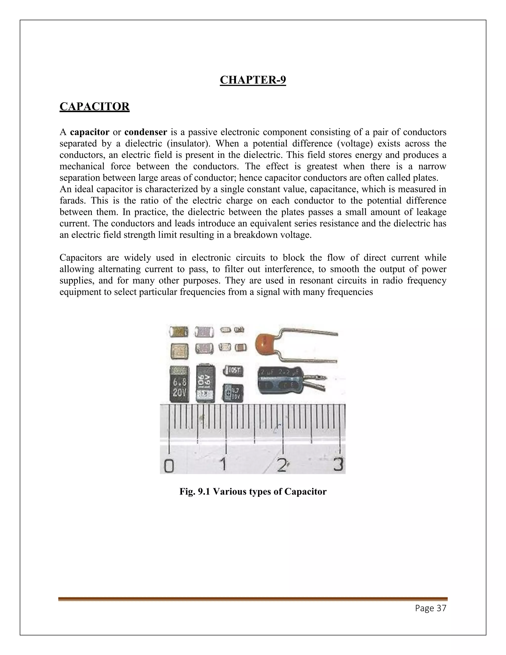 Page 37
CHAPTER-9
CAPACITOR
A capacitor or condenser is a passive electronic component consisting of a pair of conductors
separated by a dielectric (insulator). When a potential difference (voltage) exists across the
conductors, an electric field is present in the dielectric. This field stores energy and produces a
mechanical force between the conductors. The effect is greatest when there is a narrow
separation between large areas of conductor; hence capacitor conductors are often called plates.
An ideal capacitor is characterized by a single constant value, capacitance, which is measured in
farads. This is the ratio of the electric charge on each conductor to the potential difference
between them. In practice, the dielectric between the plates passes a small amount of leakage
current. The conductors and leads introduce an equivalent series resistance and the dielectric has
an electric field strength limit resulting in a breakdown voltage.
Capacitors are widely used in electronic circuits to block the flow of direct current while
allowing alternating current to pass, to filter out interference, to smooth the output of power
supplies, and for many other purposes. They are used in resonant circuits in radio frequency
equipment to select particular frequencies from a signal with many frequencies
Fig. 9.1 Various types of Capacitor
 