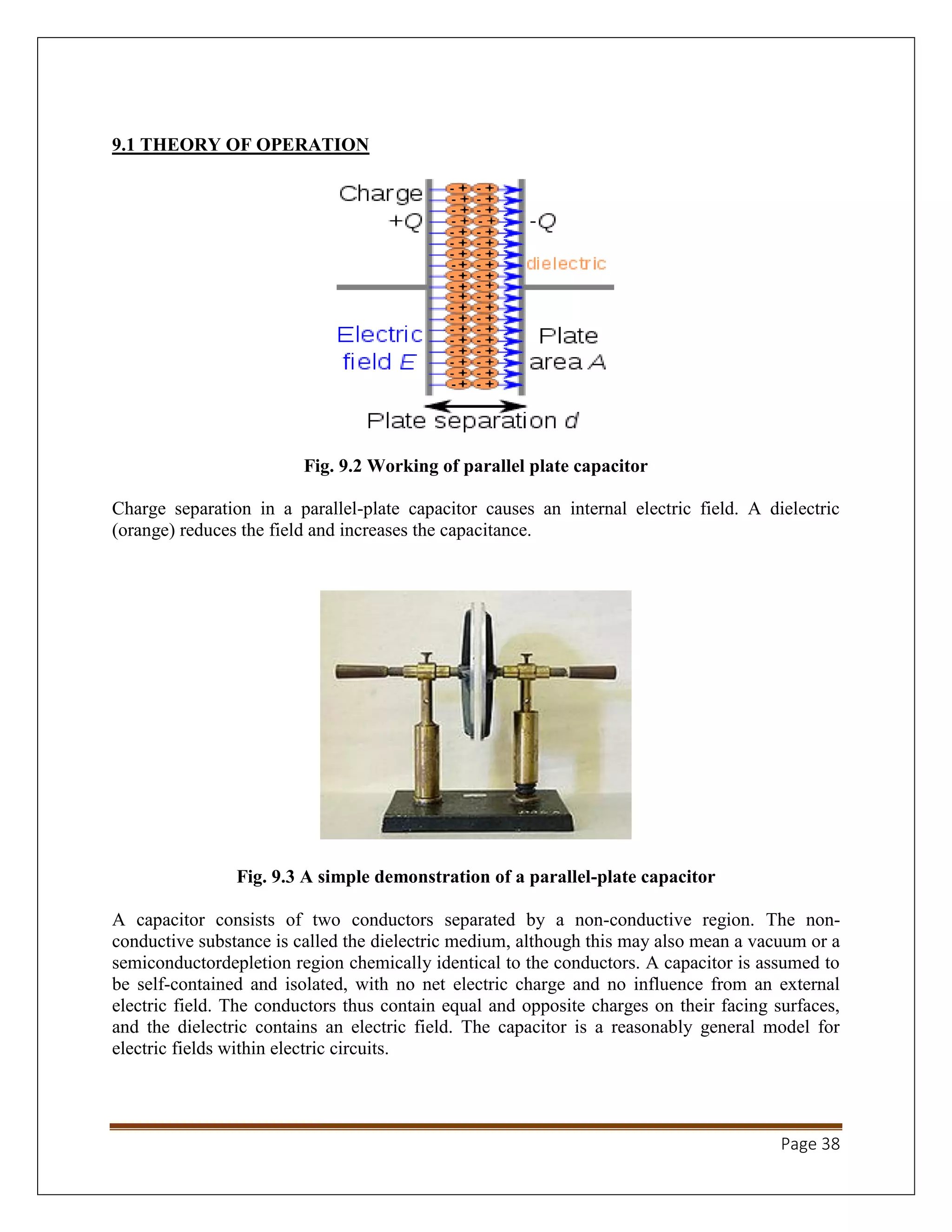 Page 38
9.1 THEORY OF OPERATION
Fig. 9.2 Working of parallel plate capacitor
Charge separation in a parallel-plate capacitor causes an internal electric field. A dielectric
(orange) reduces the field and increases the capacitance.
Fig. 9.3 A simple demonstration of a parallel-plate capacitor
A capacitor consists of two conductors separated by a non-conductive region. The non-
conductive substance is called the dielectric medium, although this may also mean a vacuum or a
semiconductordepletion region chemically identical to the conductors. A capacitor is assumed to
be self-contained and isolated, with no net electric charge and no influence from an external
electric field. The conductors thus contain equal and opposite charges on their facing surfaces,
and the dielectric contains an electric field. The capacitor is a reasonably general model for
electric fields within electric circuits.
 