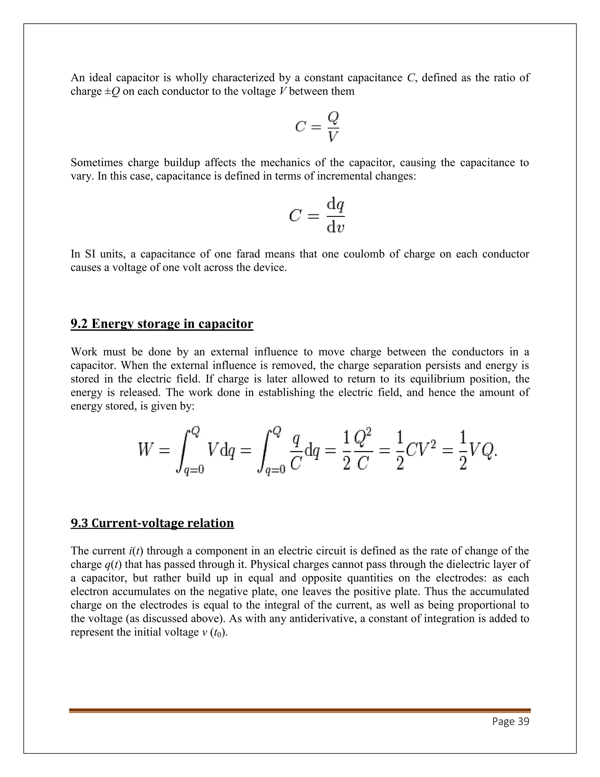 Page 39
An ideal capacitor is wholly characterized by a constant capacitance C, defined as the ratio of
charge ±Q on each conductor to the voltage V between them
Sometimes charge buildup affects the mechanics of the capacitor, causing the capacitance to
vary. In this case, capacitance is defined in terms of incremental changes:
In SI units, a capacitance of one farad means that one coulomb of charge on each conductor
causes a voltage of one volt across the device.
9.2 Energy storage in capacitor
Work must be done by an external influence to move charge between the conductors in a
capacitor. When the external influence is removed, the charge separation persists and energy is
stored in the electric field. If charge is later allowed to return to its equilibrium position, the
energy is released. The work done in establishing the electric field, and hence the amount of
energy stored, is given by:
9.3 Current-voltage relation
The current i(t) through a component in an electric circuit is defined as the rate of change of the
charge q(t) that has passed through it. Physical charges cannot pass through the dielectric layer of
a capacitor, but rather build up in equal and opposite quantities on the electrodes: as each
electron accumulates on the negative plate, one leaves the positive plate. Thus the accumulated
charge on the electrodes is equal to the integral of the current, as well as being proportional to
the voltage (as discussed above). As with any antiderivative, a constant of integration is added to
represent the initial voltage v (t0).
 