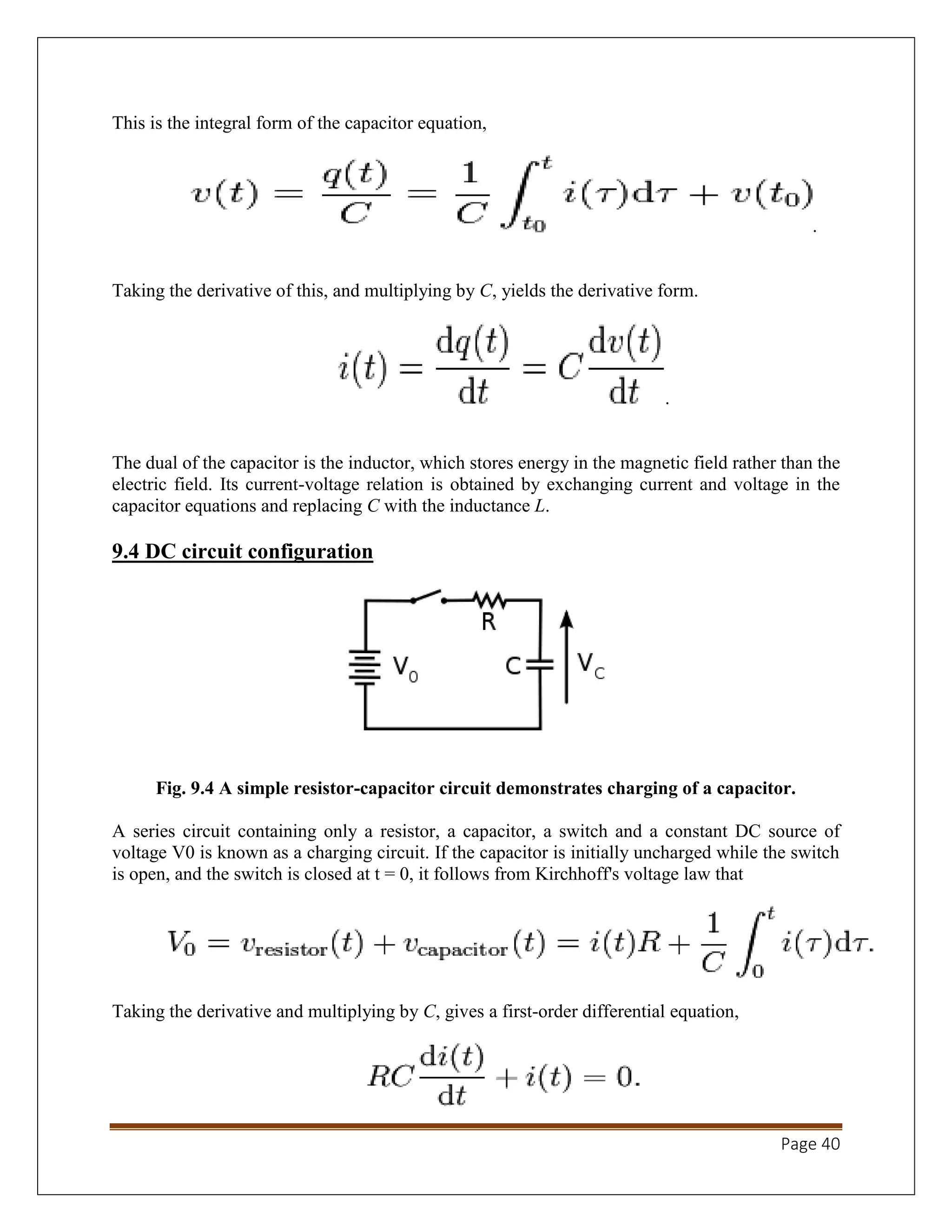 Page 40
This is the integral form of the capacitor equation,
.
Taking the derivative of this, and multiplying by C, yields the derivative form.
.
The dual of the capacitor is the inductor, which stores energy in the magnetic field rather than the
electric field. Its current-voltage relation is obtained by exchanging current and voltage in the
capacitor equations and replacing C with the inductance L.
9.4 DC circuit configuration
Fig. 9.4 A simple resistor-capacitor circuit demonstrates charging of a capacitor.
A series circuit containing only a resistor, a capacitor, a switch and a constant DC source of
voltage V0 is known as a charging circuit. If the capacitor is initially uncharged while the switch
is open, and the switch is closed at t = 0, it follows from Kirchhoff's voltage law that
Taking the derivative and multiplying by C, gives a first-order differential equation,
 