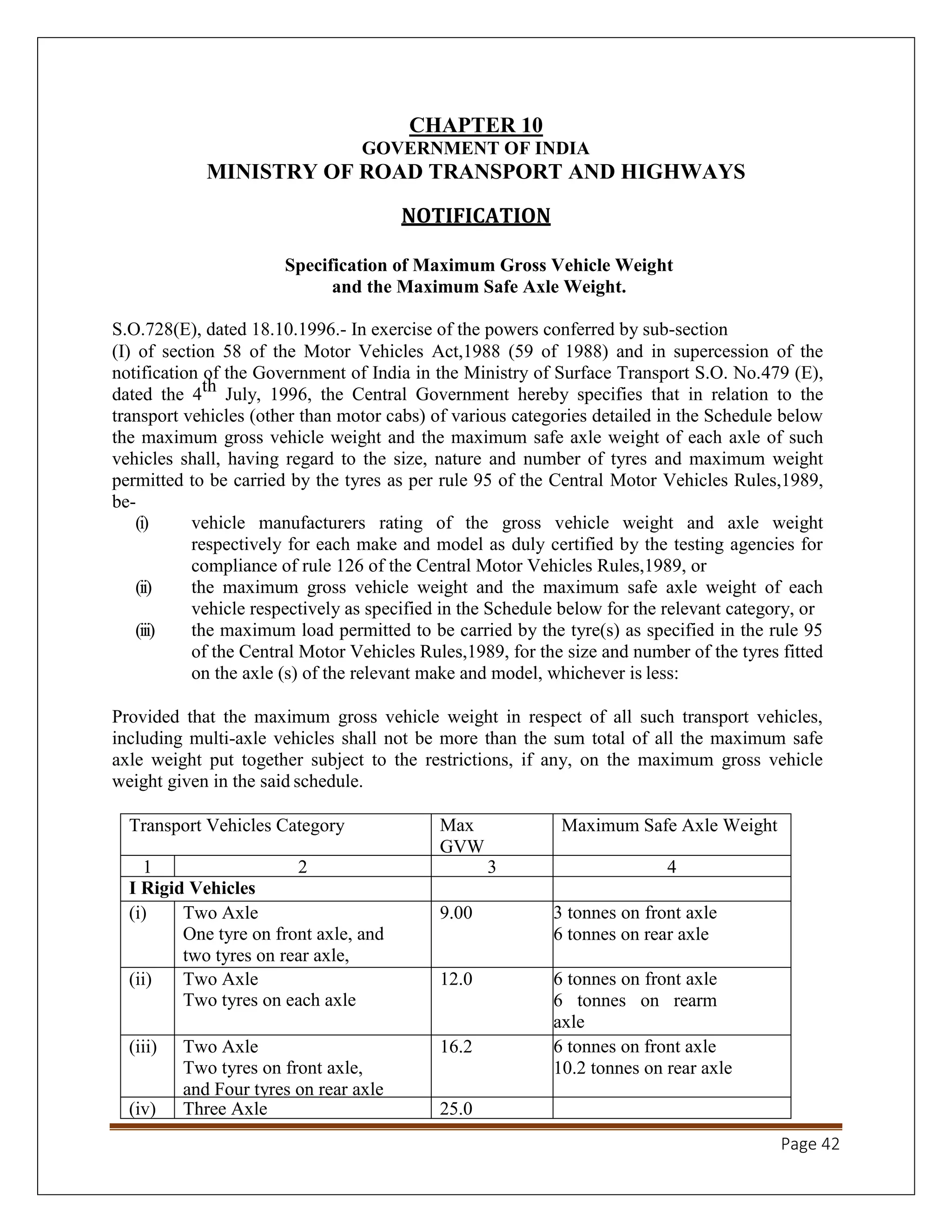 Page 42
CHAPTER 10
GOVERNMENT OF INDIA
MINISTRY OF ROAD TRANSPORT AND HIGHWAYS
NOTIFICATION
Specification of Maximum Gross Vehicle Weight
and the Maximum Safe Axle Weight.
S.O.728(E), dated 18.10.1996.- In exercise of the powers conferred by sub-section
(I) of section 58 of the Motor Vehicles Act,1988 (59 of 1988) and in supercession of the
notification of the Government of India in the Ministry of Surface Transport S.O. No.479 (E),
dated the 4th July, 1996, the Central Government hereby specifies that in relation to the
transport vehicles (other than motor cabs) of various categories detailed in the Schedule below
the maximum gross vehicle weight and the maximum safe axle weight of each axle of such
vehicles shall, having regard to the size, nature and number of tyres and maximum weight
permitted to be carried by the tyres as per rule 95 of the Central Motor Vehicles Rules,1989,
be-
(i) vehicle manufacturers rating of the gross vehicle weight and axle weight
respectively for each make and model as duly certified by the testing agencies for
compliance of rule 126 of the Central Motor Vehicles Rules,1989, or
(ii) the maximum gross vehicle weight and the maximum safe axle weight of each
vehicle respectively as specified in the Schedule below for the relevant category, or
(iii) the maximum load permitted to be carried by the tyre(s) as specified in the rule 95
of the Central Motor Vehicles Rules,1989, for the size and number of the tyres fitted
on the axle (s) of the relevant make and model, whichever is less:
Provided that the maximum gross vehicle weight in respect of all such transport vehicles,
including multi-axle vehicles shall not be more than the sum total of all the maximum safe
axle weight put together subject to the restrictions, if any, on the maximum gross vehicle
weight given in the said schedule.
Transport Vehicles Category Max
GVW
Tonne
Maximum Safe Axle Weight
1 2 3 4
I Rigid Vehicles
(i) Two Axle
One tyre on front axle, and
two tyres on rear axle,
9.00 3 tonnes on front axle
6 tonnes on rear axle
(ii) Two Axle
Two tyres on each axle
12.0 6 tonnes on front axle
6 tonnes on rearm
axle
(iii) Two Axle
Two tyres on front axle,
and Four tyres on rear axle
16.2 6 tonnes on front axle
10.2 tonnes on rear axle
(iv) Three Axle 25.0
 