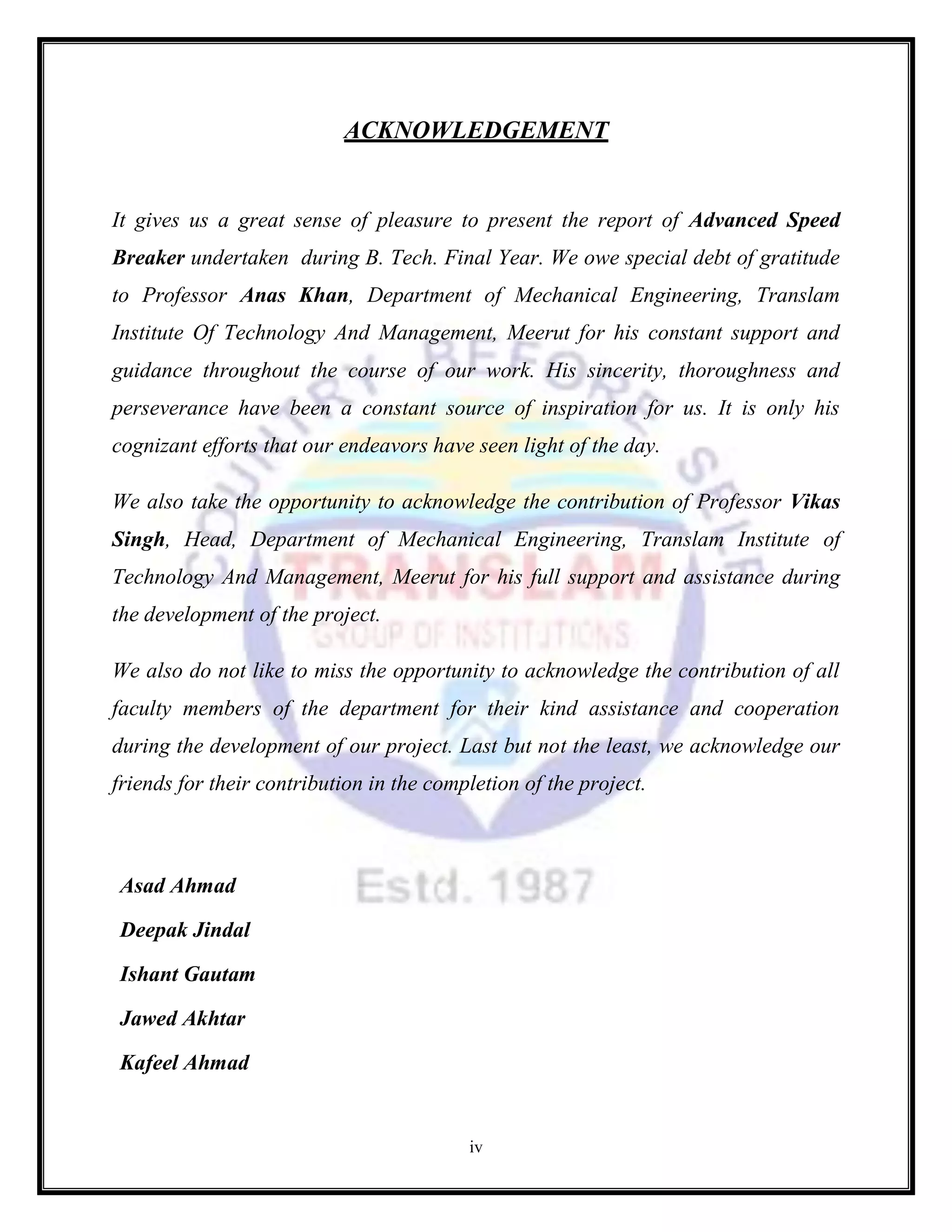 iv
ACKNOWLEDGEMENT
It gives us a great sense of pleasure to present the report of Advanced Speed
Breaker undertaken during B. Tech. Final Year. We owe special debt of gratitude
to Professor Anas Khan, Department of Mechanical Engineering, Translam
Institute Of Technology And Management, Meerut for his constant support and
guidance throughout the course of our work. His sincerity, thoroughness and
perseverance have been a constant source of inspiration for us. It is only his
cognizant efforts that our endeavors have seen light of the day.
We also take the opportunity to acknowledge the contribution of Professor Vikas
Singh, Head, Department of Mechanical Engineering, Translam Institute of
Technology And Management, Meerut for his full support and assistance during
the development of the project.
We also do not like to miss the opportunity to acknowledge the contribution of all
faculty members of the department for their kind assistance and cooperation
during the development of our project. Last but not the least, we acknowledge our
friends for their contribution in the completion of the project.
Asad Ahmad
Deepak Jindal
Ishant Gautam
Jawed Akhtar
Kafeel Ahmad
 