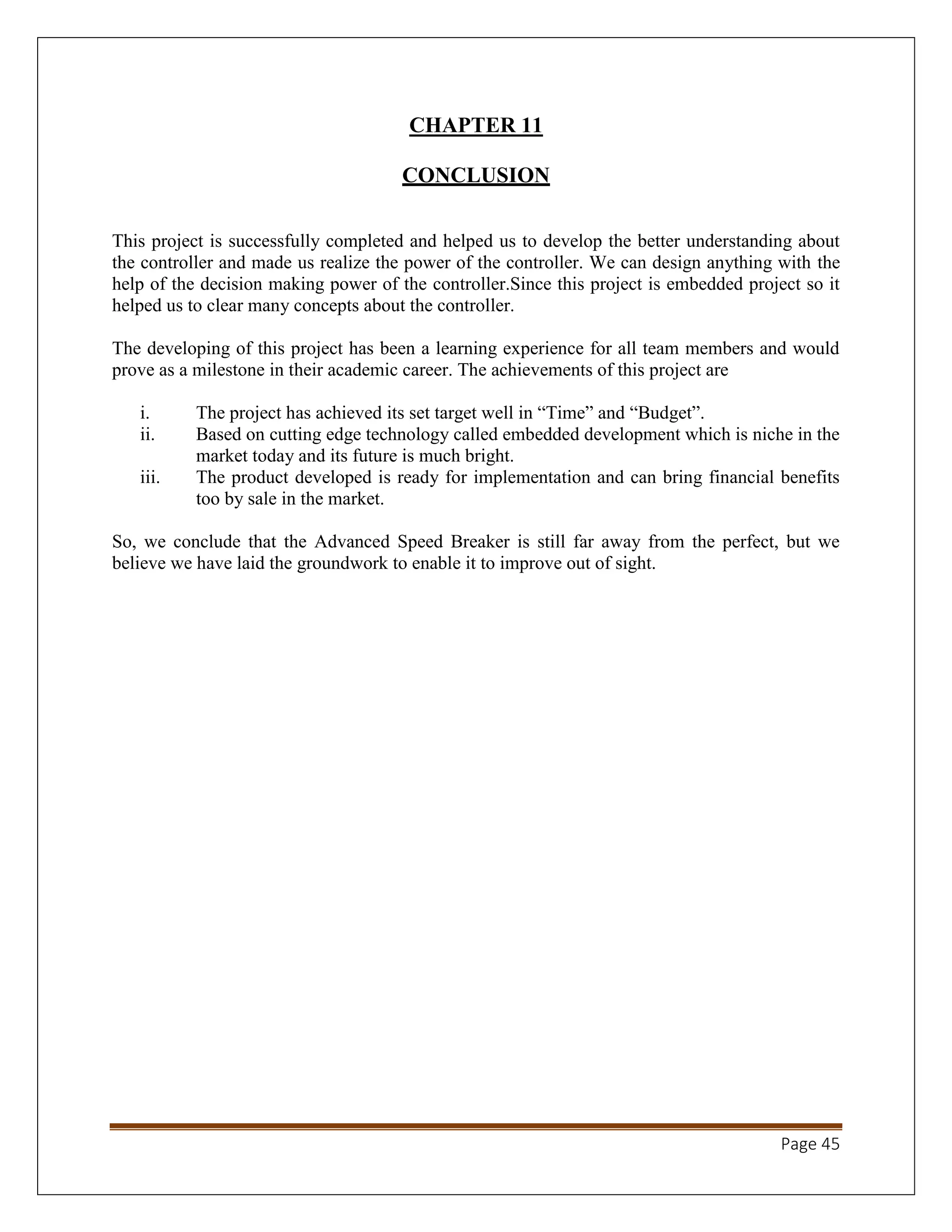 Page 45
CHAPTER 11
CONCLUSION
This project is successfully completed and helped us to develop the better understanding about
the controller and made us realize the power of the controller. We can design anything with the
help of the decision making power of the controller.Since this project is embedded project so it
helped us to clear many concepts about the controller.
The developing of this project has been a learning experience for all team members and would
prove as a milestone in their academic career. The achievements of this project are
i. The project has achieved its set target well in “Time” and “Budget”.
ii. Based on cutting edge technology called embedded development which is niche in the
market today and its future is much bright.
iii. The product developed is ready for implementation and can bring financial benefits
too by sale in the market.
So, we conclude that the Advanced Speed Breaker is still far away from the perfect, but we
believe we have laid the groundwork to enable it to improve out of sight.
 