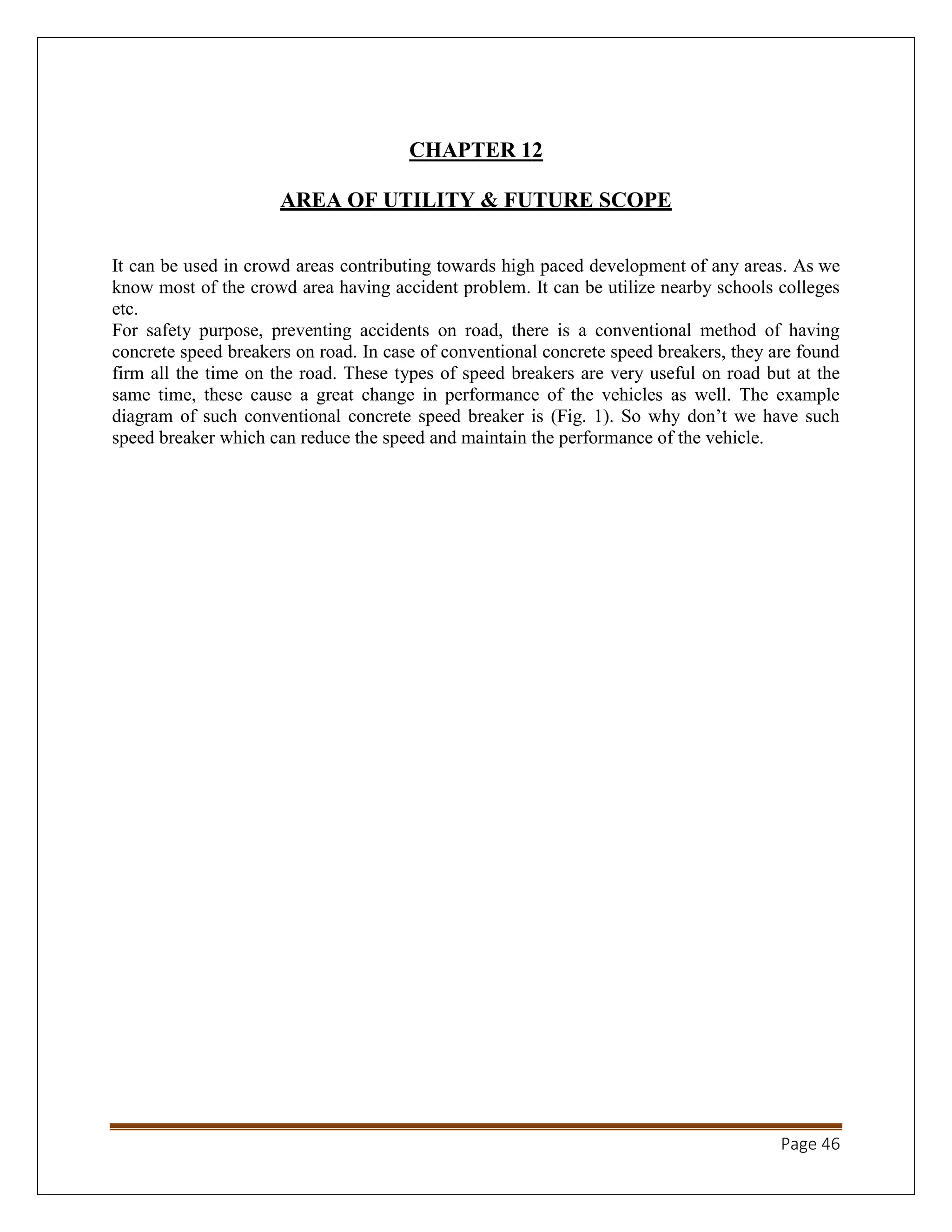 Page 46
CHAPTER 12
AREA OF UTILITY & FUTURE SCOPE
It can be used in crowd areas contributing towards high paced development of any areas. As we
know most of the crowd area having accident problem. It can be utilize nearby schools colleges
etc.
For safety purpose, preventing accidents on road, there is a conventional method of having
concrete speed breakers on road. In case of conventional concrete speed breakers, they are found
firm all the time on the road. These types of speed breakers are very useful on road but at the
same time, these cause a great change in performance of the vehicles as well. The example
diagram of such conventional concrete speed breaker is (Fig. 1). So why don’t we have such
speed breaker which can reduce the speed and maintain the performance of the vehicle.
 