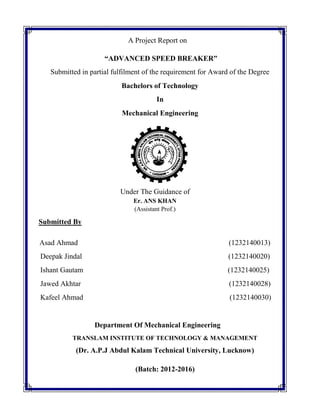 A Project Report on
“ADVANCED SPEED BREAKER”
Submitted in partial fulfilment of the requirement for Award of the Degree
Bachelors of Technology
In
Mechanical Engineering
Under The Guidance of
Er. ANS KHAN
(Assistant Prof.)
Submitted By
Asad Ahmad (1232140013)
Deepak Jindal (1232140020)
Ishant Gautam (1232140025)
Jawed Akhtar (1232140028)
Kafeel Ahmad (1232140030)
Department Of Mechanical Engineering
TRANSLAM INSTITUTE OF TECHNOLOGY & MANAGEMENT
(Dr. A.P.J Abdul Kalam Technical University, Lucknow)
(Batch: 2012-2016)
 