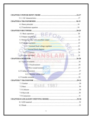 x
CHAPTER 3 POWER DOWN MODE …………………………………………………...16-17
3.1.1 AC characteristics ……………………………………………………………17
CHAPTER 4 TRANSFORMER ………………………………………………………… 18-19
4.1 Basic principle …………………………………………………………..........18
4.2 Transformer equation ………………………………………………………...19
CHAPTER 5 RECTIFIER ………………………………………………………………...20-25
5.1 Basic operation …………………………………………………………....… 20
5.2 Output smoothing …………………………………………………………...... 22
5.3 Bridge rectifier with smoothen output ……………………………………...…22
5.4 Voltage regulators …………………………………………………………..…23
5.4.1 Terminal fixed voltage regulator ……………………………..….......23
5.4.2 Internal block diagram …………..………………..…………....……..24
5.4.2.1 Features ……………………..…………..…………..…….….....……24
5.5 Crystal oscillator …………………………………………….………….…..…25
CHAPTER 6 RESISTOR ……………………………………………………………….…26-28
6.1 Types of resistors ………………………………………………………….....…26
6.1.1 Fixed resistors ……………………………………………….…..….26
6.2 Wire wound resistors ………………………………………….……. .27
6.2 Coding of resistors …………………………………..……………………...……27
6.2.1 Resistor colour chart ………………………………………….…......27
6.3 Variable resistors ………………………………………………………….….....28
CHAPTER 7 TRANSISTOR ………………………………………………………..……..29-31
7.1 Emitter ………………………………………………………………………….30
7.2 Base ……………………………………………………………………….……30
7.3 Collector …………………………………………………………….…..……...30
7.4 Heat sink ……………………………………………………………..………...30
7.5 Connectors …………………………………………………………...……..….31
CHAPTER 8 LED (LIGHT EMITTING DIODE) ………………………………...……..32-36
8.1 LED material ……………………………………………………………………32
8.2 Diode ……………………………………………………………………….…...33
 