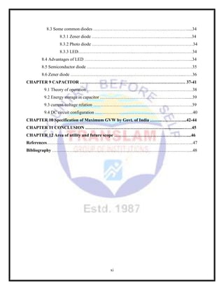xi
8.3 Some common diodes ………………………………………….…………….....34
8.3.1 Zener diode …………………………………………………...……....34
8.3.2 Photo diode ……………………………………………………………34
8.3.3 LED.………………………………………………...…………………34
8.4 Advantages of LED ………………………………………………………………..34
8.5 Semiconductor diode ………………………………………………………………35
8.6 Zener diode …………………………………………………………………...……36
CHAPTER 9 CAPACITOR ……………………………………………………………… 37-41
9.1 Theory of operation ………………………………………………………………38
9.2 Energy storage in capacitor ………………………………………….……….......39
9.3 current-voltage relation …………………………………………………………..39
9.4 DC circuit configuration …………………………………………..……………...40
CHAPTER 10 Specification of Maximum GVW by Govt. of India ……..……………...42-44
CHAPTER 11 CONCLUSION ……………………………………………….................……45
CHAPTER 12 Area of utility and future scope ……………………………………..……....46
References……………………………………………………………………………..………...47
Bibliography ………………………………………………………………………….………...48
 