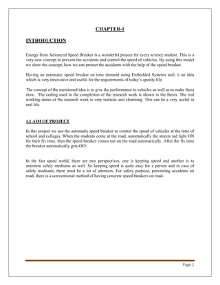 Page 1
CHAPTER-1
INTRODUCTION
Energy from Advanced Speed Breaker is a wonderful project for every science student. This is a
very new concept to prevent the accidents and control the speed of vehicles. By using this model
we show the concept, how we can protect the accidents with the help of the speed breaker.
Having an automatic speed breaker on time demand using Embedded Systems tool; it an idea
which is very innovative and useful for the requirements of today’s speedy life.
The concept of the mentioned idea is to give the performance to vehicles as well as to make them
slow. The coding used in the completion of the research work is shown in the thesis. The real
working demo of the research work is very realistic and charming. This can be a very useful in
real life.
1.1 AIM OF PROJECT
In this project we use the automatic speed breaker to control the speed of vehicles at the time of
school and colleges. When the students come at the road, automatically the streets red light ON
for their fix time, then the speed breaker comes out on the road automatically. After the fix time
the breaker automatically gets OFF.
In the fast speed world, there are two perspectives, one is keeping speed and another is to
maintain safety mediums as well. So keeping speed is quite easy for a person and in case of
safety mediums, there must be a lot of attention. For safety purpose, preventing accidents on
road, there is a conventional method of having concrete speed breakers on road.
 