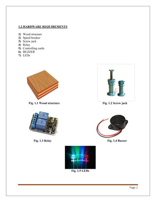 Page 2
1.2 HARDWARE REQUIREMENTS
1) Wood structure
2) Speed breaker
3) Screw jack
4) Relay
5) Controlling cards
6) BUZZER
7) LEDs
Fig. 1.1 Wood structure Fig. 1.2 Screw jack
Fig. 1.3 Relay Fig. 1.4 Buzzer
Fig. 1.5 LEDs
 