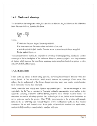 Page 5
1.4.1.1 Mechanical advantage
The mechanical advantage of a screw jack, the ratio of the force the jack exerts on the load to the
input force on the lever, ignoring frictionis
where,
is the force on the jack exerts by the load
is the rotational force exerted on the handle of the jack
is the length of the jack handle, from the screw axis to where the force is applied
is the lead of the screw.
This derives from two factors, the simple lever advantage of a long operating handle and also the
advantage of the inclined plane of the leadscrew. However, most screw jacks have large amounts
of friction which increase the input force necessary, so the actual mechanical advantage is often
only 30% to 50% of this figure.
1.4.1.2 Limitations
Screw jacks are limited in their lifting capacity. Increasing load increases friction within the
screw threads. A fine pitch thread, which would increase the advantage of the screw, also
reduces the size and strength of the threads. Longer operating levers soon reach a point where the
lever will simply bend at their inner end.
Screw jacks have now largely been replaced by hydraulic jacks. This was encouraged in 1858
when jacks by the Tangye company to Bramah's hydraulic press concept were applied to the
successful launching of Brunel's SS Great Britain, after two failed attempts by other means. The
maximum mechanical advantage possible for a hydraulic jack is not limited by the limitations on
screw jacks and can be far greater. After WWII, improvements to the grinding of hydraulic
rams and the use of O ring seals reduced the price of low-cost hydraulic jacks and they became
widespread for use with domestic cars. Screw jacks still remain for minimal cost applications,
such as the little-used tyre-changing jacks supplied with cars.
 