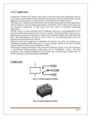 Page 6
1.4.1.3 Applications
A jackscrew's threads must support heavy loads. In the most heavy-duty applications, such as
screw jacks, a square thread or buttress thread is used, because it has the lowest friction. In other
application such as actuators, an Acme thread is used, although it has higher friction.
The large area of sliding contact between the screw threads means jackscrews have high friction
and low efficiency as power transmission linkages, around 30%–50%. So they are not often used
for continuous transmission of high power, but more often in intermittent positioning
applications.
The ball screw is a more advanced type of leadscrew that uses a recirculating-ball nut to
minimize friction and prolong the life of the screw threads. The thread profile of such screws is
approximately semicircular (commonly a "gothic arch" profile) to properly mate with thebearing
balls. The disadvantage to this type of screw is that it is not self-locking. Ball screws are
prevalent in powered leadscrew actuators.
Jackscrews form vital components in equipment. For instance, the failure of a jackscrew on
a McDonnell Douglas MD80 airliner due to a lack of grease resulted in the crash of Alaska
Airlines Flight 261 off the coast of California in 2000.
The jackscrew figured prominently in the classic novel Robinson Crusoe. It was also featured in
a recent History Channel program as the saving tool of the Pilgrims' voyage – the main
crossbeam, a key structural component of their small ship, cracked during a severe storm. A
farmer's jackscrew secured the damage until landfall.
1.5 RELAYS
Fig. 1.7 Circuit diagram of Relay
Fig. 1.8 Actual diagram of Relay
 