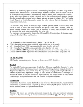 Page 7
A relay is an electrically operated switch. Current flowing through the coil of the relay creates a
magnetic field, which attracts a lever and changes the switch contacts. The coil current can be on
or off so relays have two switch positions and they are double throw (changeover) switches.
Relays allow one circuit to switch a second circuit that can be completely separate from the
first. For example a low voltage battery circuit can use a relay to switch a 230V AC mains
circuit. There is no electrical connection inside the relay between the two circuits, the link is
magnetic and mechanical.
The coil of a relay passes a relatively large current, typically 30mA for a 12V relay, but it
can be as much as 100mA for relays designed to operate from lower voltages. Most ICs
(chips) cannot provide this current and a transistor is usually used to amplify the small
IC current to the larger value required for the relay coil.
The maximum output current for the popular 555 timer IC is 200mA so these devices can supply
relay coils directly without amplification.
The relay's switch connections are usually labeled COM, NC and NO:
 COM = Common, always connect to this, it is the moving part of the switch.
 NC = Normally Closed, COM is connected to this when the relay coil is off.
 NO = Normally Open, COM is connected to this when the relay coil is on.
 Connect to COM and NO if you want the switched circuit to be on when the relay coil is on.
 Connect to COM and NC if you want the switched circuit to be on when the relay coil is off.
1.6 DC MOTOR
A DC motor is an electric motor that runs on direct current (DC) electricity.
Brushed
The brushed DC motor generates torque directly from DC power supplied to the motor by using
internal commutation, stationary permanent magnets, and rotating electrical magnets.It works on
the principle of Lorentz force , which states that any current carrying conductor placed within an
external magnetic field experiences a torque or force known as Lorentz force. Advantages of a
brushed DC motor include low initial cost, high reliability, and simple control of motor speed.
Disadvantages are high maintenance and low life-span for high intensity uses.
Synchronous
Synchronous DC motors, such as the brushless DC motor and the stepper motor, require external
commutation to generate torque. They lock up if driven directly by DC power. However, BLDC
motors are more similar to a synchronous ac motor.
Brushless
Brushless DC motors use a rotating permanent magnet in the rotor, and stationary electrical
magnets on the motor housing. A motor controller converts DC to AC. This design is simpler
 