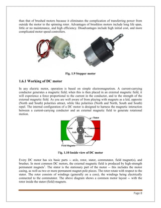 Page 8
than that of brushed motors because it eliminates the complication of transferring power from
outside the motor to the spinning rotor. Advantages of brushless motors include long life span,
little or no maintenance, and high efficiency. Disadvantages include high initial cost, and more
complicated motor speed controllers.
Fig. 1.9 Stepper motor
1.6.1 Working of DC motor
In any electric motor, operation is based on simple electromagnetism. A current-carrying
conductor generates a magnetic field; when this is then placed in an external magnetic field, it
will experience a force proportional to the current in the conductor, and to the strength of the
external magnetic field. As you are well aware of from playing with magnets as a kid, opposite
(North and South) polarities attract, while like polarities (North and North, South and South)
repel. The internal configuration of a DC motor is designed to harness the magnetic interaction
between a current-carrying conductor and an external magnetic field to generate rotational
motion.
Fig. 1.10 Inside view of DC motor
Every DC motor has six basic parts -- axle, rotor, stator, commutator, field magnet(s), and
brushes. In most common DC motors, the external magnetic field is produced by high-strength
permanent magnets1
. The stator is the stationary part of the motor -- this includes the motor
casing, as well as two or more permanent magnet pole pieces. The rotor rotate with respect to the
stator. The rotor consists of windings (generally on a core), the windings being electrically
connected to the commutator. The above diagram shows a common motor layout -- with the
rotor inside the stator (field) magnets.
 