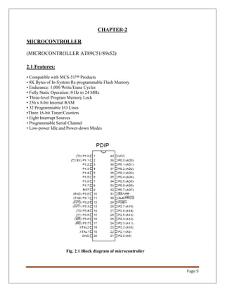 Page 9
CHAPTER-2
MICROCONTROLLER
(MICROCONTROLLER AT89C51/89s52)
2.1 Features:
• Compatible with MCS-51™ Products
• 8K Bytes of In-System Re programmable Flash Memory
• Endurance: 1,000 Write/Erase Cycles
• Fully Static Operation: 0 Hz to 24 MHz
• Three-level Program Memory Lock
• 256 x 8-bit Internal RAM
• 32 Programmable I/O Lines
•Three 16-bit Timer/Counters
• Eight Interrupt Sources
• Programmable Serial Channel
• Low-power Idle and Power-down Modes
Fig. 2.1 Block diagram of microcontroller
 