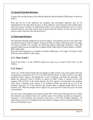 Page 10
2.2 Special Function Resistors
A map of the on-chip memory area called the Special Function Register (SFR) space is shown in
Table 1.
Note that not all of the addresses are occupied, and unoccupied addresses may not be
implemented on the chip. Read accesses to these addresses will in general return random data,
and write accesses will have an indeterminate effect. User software should not write 1s to these
unlisted locations, since they may be used in future prod new features. In that case, the reset or
inactive values of the new bits will always be 0.
2.3 Interrupt Resistors
The individual interrupt enable bits are in the IE register. Two priorities can be set for each of the
six interrupt sources in the IP register. Instructions that use indirect addressing access the upper
128 bytes of RAM. For example, the following indirect addressing instruction, where R0
contains 0A0H, accesses the data byte at address 0A0H, rather than P2 (whose address is 0A0H).
MOV @R0, #data
Note that stack operations are examples of indirect addressing, so the upper 128 bytes of data
RAM are avail available as stack space.
2.3.1 Timer 0 and 1
Timer 0 and Timer 1 in the AT89C52 operate the same way as Timer 0 and Timer 1 in the
T89C51.
2.3.2 Timer 2
Timer 2 is a 16-bit Timer/Counter that can operate as either a timer or an event counter. The type
of operation is selected by bit C/T2 in the SFR T2CON (shown in Table 2).Timer 2 has three
operating modes: capture, auto-reload (up or down counting), and baud rate generator. The
modes are selected by bits in T2CON, as shown in Table 3.Timer 2 consists of two 8-bit
registers, TH2 and TL2. In the Timer function, the TL2 register is incremented every machine
cycle. Since a machine cycle consists of 12 oscillator periods, the count rate is 1/12 of the
oscillator input pin, T2. In this function, the external input is sampled during S5P2 of every
machine cycle. When the samples show a high in one cycle and a low in the next cycle, the count
is incremented.
The new count value appears in the register during S3P1 of the cycle following the one in which
the transition was detected. Since two machine cycles (24 oscillator periods) are required to
recognize a 1-to-0 transition, the maximum count rate is 1/24 of the oscillator frequency. To
ensure that a given level is sampled at least once before it changes, the level should be held for at
least one full machine cycle.
 