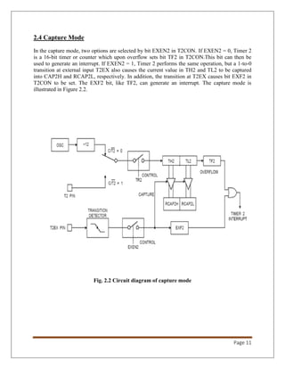 Page 11
2.4 Capture Mode
In the capture mode, two options are selected by bit EXEN2 in T2CON. If EXEN2 = 0, Timer 2
is a 16-bit timer or counter which upon overflow sets bit TF2 in T2CON.This bit can then be
used to generate an interrupt. If EXEN2 = 1, Timer 2 performs the same operation, but a 1-to-0
transition at external input T2EX also causes the current value in TH2 and TL2 to be captured
into CAP2H and RCAP2L, respectively. In addition, the transition at T2EX causes bit EXF2 in
T2CON to be set. The EXF2 bit, like TF2, can generate an interrupt. The capture mode is
illustrated in Figure 2.2.
Fig. 2.2 Circuit diagram of capture mode
 