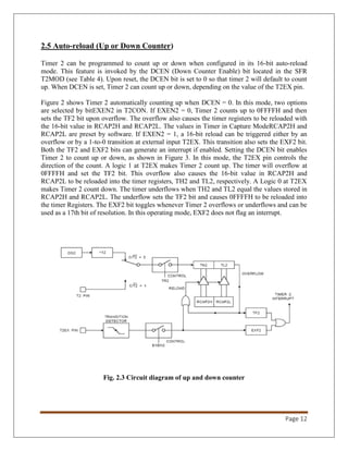 Page 12
2.5 Auto-reload (Up or Down Counter)
Timer 2 can be programmed to count up or down when configured in its 16-bit auto-reload
mode. This feature is invoked by the DCEN (Down Counter Enable) bit located in the SFR
T2MOD (see Table 4). Upon reset, the DCEN bit is set to 0 so that timer 2 will default to count
up. When DCEN is set, Timer 2 can count up or down, depending on the value of the T2EX pin.
Figure 2 shows Timer 2 automatically counting up when DCEN = 0. In this mode, two options
are selected by bitEXEN2 in T2CON. If EXEN2 = 0, Timer 2 counts up to 0FFFFH and then
sets the TF2 bit upon overflow. The overflow also causes the timer registers to be reloaded with
the 16-bit value in RCAP2H and RCAP2L. The values in Timer in Capture ModeRCAP2H and
RCAP2L are preset by software. If EXEN2 = 1, a 16-bit reload can be triggered either by an
overflow or by a 1-to-0 transition at external input T2EX. This transition also sets the EXF2 bit.
Both the TF2 and EXF2 bits can generate an interrupt if enabled. Setting the DCEN bit enables
Timer 2 to count up or down, as shown in Figure 3. In this mode, the T2EX pin controls the
direction of the count. A logic 1 at T2EX makes Timer 2 count up. The timer will overflow at
0FFFFH and set the TF2 bit. This overflow also causes the 16-bit value in RCAP2H and
RCAP2L to be reloaded into the timer registers, TH2 and TL2, respectively. A Logic 0 at T2EX
makes Timer 2 count down. The timer underflows when TH2 and TL2 equal the values stored in
RCAP2H and RCAP2L. The underflow sets the TF2 bit and causes 0FFFFH to be reloaded into
the timer Registers. The EXF2 bit toggles whenever Timer 2 overflows or underflows and can be
used as a 17th bit of resolution. In this operating mode, EXF2 does not flag an interrupt.
Fig. 2.3 Circuit diagram of up and down counter
 