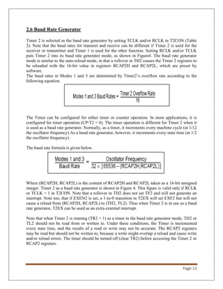 Page 13
2.6 Baud Rate Generator
Timer 2 is selected as the baud rate generator by setting TCLK and/or RCLK in T2CON (Table
2). Note that the baud rates for transmit and receive can be different if Timer 2 is used for the
receiver or transmitter and Timer 1 is used for the other function. Setting RCLK and/or TCLK
puts Timer 2 into its baud rate generator mode, as shown in Figure4. The baud rate generator
mode is similar to the auto-reload mode, in that a rollover in TH2 causes the Timer 2 registers to
be reloaded with the 16-bit value in registers RCAP2H and RCAP2L, which are preset by
software.
The baud rates in Modes 1 and 3 are determined by Timer2’s overflow rate according to the
following equation.
The Timer can be configured for either timer or counter operation. In most applications, it is
configured for timer operation (CP/T2 = 0). The timer operation is different for Timer 2 when it
is used as a baud rate generator. Normally, as a timer, it increments every machine cycle (at 1/12
the oscillator frequency).As a baud rate generator, however, it increments every state time (at 1/2
the oscillator frequency).
The baud rate formula is given below.
Where (RCAP2H, RCAP2L) is the content of RCAP2H and RCAP2L taken as a 16-bit unsigned
integer. Timer 2 as a baud rate generator is shown in Figure 4. This figure is valid only if RCLK
or TCLK = 1 in T2CON. Note that a rollover in TH2 does not set TF2 and will not generate an
interrupt. Note too, that if EXEN2 is set, a 1-to-0 transition in T2EX will set EXF2 but will not
cause a reload from (RCAP2H, RCAP2L) to (TH2, TL2). Thus when Timer 2 is in use as a baud
rate generator, T2EX can be used as an extra external interrupt.
Note that when Timer 2 is running (TR2 = 1) as a timer in the baud rate generator mode, TH2 or
TL2 should not be read from or written to. Under these conditions, the Timer is incremented
every state time, and the results of a read or write may not be accurate. The RCAP2 registers
may be read but should not be written to, because a write might overlap a reload and cause write
and/or reload errors. The timer should be turned off (clear TR2) before accessing the Timer 2 or
RCAP2 registers.
 