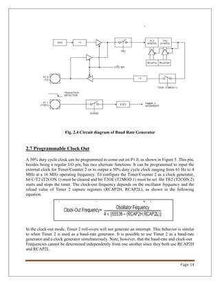 Page 14
Fig. 2.4 Circuit diagram of Baud Rate Generator
2.7 Programmable Clock Out
A 50% duty cycle clock can be programmed to come out on P1.0, as shown in Figure 5. This pin,
besides being a regular I/O pin, has two alternate functions. It can be programmed to input the
external clock for Timer/Counter 2 or to output a 50% duty cycle clock ranging from 61 Hz to 4
MHz at a 16 MHz operating frequency. To configure the Timer/Counter 2 as a clock generator,
bit C/T2 (T2CON.1) must be cleared and bit T2OE (T2MOD.1) must be set. Bit TR2 (T2CON.2)
starts and stops the timer. The clock-out frequency depends on the oscillator frequency and the
reload value of Timer 2 capture registers (RCAP2H, RCAP2L), as shown in the following
equation.
In the clock-out mode, Timer 2 roll-overs will not generate an interrupt. This behavior is similar
to when Timer 2 is used as a baud-rate generator. It is possible to use Timer 2 as a baud-rate
generator and a clock generator simultaneously. Note, however, that the baud-rate and clock-out
Frequencies cannot be determined independently from one another since they both use RCAP2H
and RCAP2L.
 