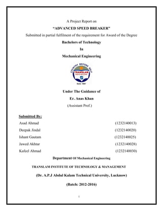i
A Project Report on
“ADVANCED SPEED BREAKER”
Submitted in partial fulfilment of the requirement for Award of the Degree
Bachelors of Technology
In
Mechanical Engineering
Submitted By:
Under The Guidance of
Er. Anas Khan
(Assistant Prof.)
Asad Ahmad (1232140013)
Deepak Jindal (1232140020)
Ishant Gautam (1232140025)
Jawed Akhtar (1232140028)
Kafeel Ahmad (1232140030)
Department Of Mechanical Engineering
TRANSLAM INSTITUTE OF TECHNOLOGY & MANAGEMENT
(Dr. A.P.J Abdul Kalam Technical University, Lucknow)
(Batch: 2012-2016)
 