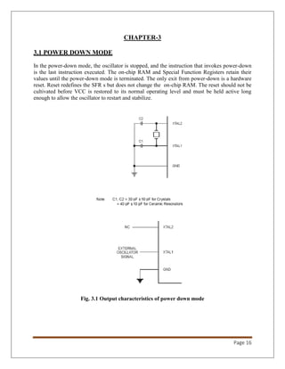 Page 16
CHAPTER-3
3.1 POWER DOWN MODE
In the power-down mode, the oscillator is stopped, and the instruction that invokes power-down
is the last instruction executed. The on-chip RAM and Special Function Registers retain their
values until the power-down mode is terminated. The only exit from power-down is a hardware
reset. Reset redefines the SFR s but does not change the on-chip RAM. The reset should not be
cultivated before VCC is restored to its normal operating level and must be held active long
enough to allow the oscillator to restart and stabilize.
Fig. 3.1 Output characteristics of power down mode
 