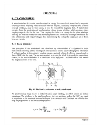 Page 18
CHAPTER-4
4.1 TRANSFORMERS
A transformer is a device that transfers electrical energy from one circuit to another by magnetic
coupling without requiring relative motion between its parts. It usually comprises two or more
coupled windings, and, in most cases, a core to concentrate magnetic flux. A transformer
operates from the application of an alternating voltage to one winding, which creates a time-
varying magnetic flux in the core. This varying flux induces a voltage in the other windings.
Varying the relative number of turns between primary and secondary windings determines the
ratio of the input and output voltages, thus transforming the voltage by stepping it up or down
between circuits.
4.1.1 Basic principle
The principles of the transformer are illustrated by consideration of a hypothetical ideal
transformer consisting of two windings of zero resistance around a core of negligible reluctance.
A voltage applied to the primary winding causes a current, which develops a magnetomotive
force (MMF) in the core. The current required to create the MMF is termed the magnetising
current; in the ideal transformer it is considered to be negligible. The MMF drives flux around
the magnetic circuit of the core.
Fig. 4.1 The ideal transformer as a circuit element
An electromotive force (EMF) is induced across each winding, an effect known as mutual
inductance. The windings in the ideal transformer have no resistance and so the EMFs are equal
in magnitude to the measured terminal voltages. In accordance with Faraday's law of induction,
they are proportional to the rate of change of flux:
and
 