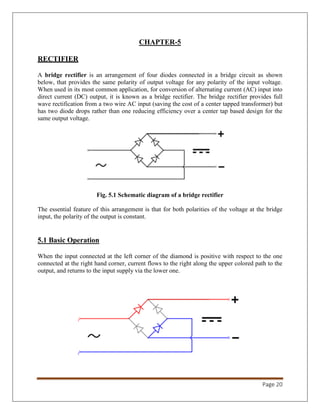 Page 20
CHAPTER-5
RECTIFIER
A bridge rectifier is an arrangement of four diodes connected in a bridge circuit as shown
below, that provides the same polarity of output voltage for any polarity of the input voltage.
When used in its most common application, for conversion of alternating current (AC) input into
direct current (DC) output, it is known as a bridge rectifier. The bridge rectifier provides full
wave rectification from a two wire AC input (saving the cost of a center tapped transformer) but
has two diode drops rather than one reducing efficiency over a center tap based design for the
same output voltage.
Fig. 5.1 Schematic diagram of a bridge rectifier
The essential feature of this arrangement is that for both polarities of the voltage at the bridge
input, the polarity of the output is constant.
5.1 Basic Operation
When the input connected at the left corner of the diamond is positive with respect to the one
connected at the right hand corner, current flows to the right along the upper colored path to the
output, and returns to the input supply via the lower one.
 