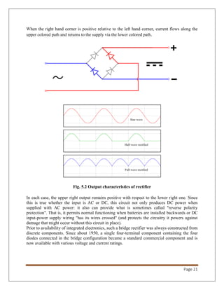 Page 21
When the right hand corner is positive relative to the left hand corner, current flows along the
upper colored path and returns to the supply via the lower colored path.
Fig. 5.2 Output characteristics of rectifier
In each case, the upper right output remains positive with respect to the lower right one. Since
this is true whether the input is AC or DC, this circuit not only produces DC power when
supplied with AC power: it also can provide what is sometimes called "reverse polarity
protection". That is, it permits normal functioning when batteries are installed backwards or DC
input-power supply wiring "has its wires crossed" (and protects the circuitry it powers against
damage that might occur without this circuit in place).
Prior to availability of integrated electronics, such a bridge rectifier was always constructed from
discrete components. Since about 1950, a single four-terminal component containing the four
diodes connected in the bridge configuration became a standard commercial component and is
now available with various voltage and current ratings.
 