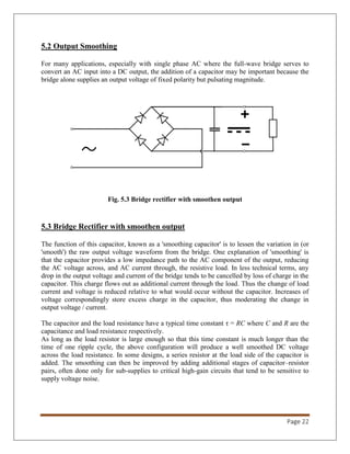Page 22
5.2 Output Smoothing
For many applications, especially with single phase AC where the full-wave bridge serves to
convert an AC input into a DC output, the addition of a capacitor may be important because the
bridge alone supplies an output voltage of fixed polarity but pulsating magnitude.
Fig. 5.3 Bridge rectifier with smoothen output
5.3 Bridge Rectifier with smoothen output
The function of this capacitor, known as a 'smoothing capacitor' is to lessen the variation in (or
'smooth') the raw output voltage waveform from the bridge. One explanation of 'smoothing' is
that the capacitor provides a low impedance path to the AC component of the output, reducing
the AC voltage across, and AC current through, the resistive load. In less technical terms, any
drop in the output voltage and current of the bridge tends to be cancelled by loss of charge in the
capacitor. This charge flows out as additional current through the load. Thus the change of load
current and voltage is reduced relative to what would occur without the capacitor. Increases of
voltage correspondingly store excess charge in the capacitor, thus moderating the change in
output voltage / current.
The capacitor and the load resistance have a typical time constant τ = RC where C and R are the
capacitance and load resistance respectively.
As long as the load resistor is large enough so that this time constant is much longer than the
time of one ripple cycle, the above configuration will produce a well smoothed DC voltage
across the load resistance. In some designs, a series resistor at the load side of the capacitor is
added. The smoothing can then be improved by adding additional stages of capacitor–resistor
pairs, often done only for sub-supplies to critical high-gain circuits that tend to be sensitive to
supply voltage noise.
 
