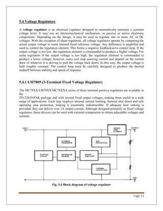 Page 23
5.4 Voltage Regulators
A voltage regulator is an electrical regulator designed to automatically maintain a constant
voltage level. It may use an electromechanical mechanism, or passive or active electronic
components. Depending on the design, it may be used to regulate one or more AC or DC
voltages. With the exception of shunt regulators, all voltage regulators operate by comparing the
actual output voltage to some internal fixed reference voltage. Any difference is amplified and
used to control the regulation element. This forms a negative feedbackservo control loop. If the
output voltage is too low, the regulation element is commanded to produce a higher voltage. For
some regulators if the output voltage is too high, the regulation element is commanded to
produce a lower voltage; however, many just stop sourcing current and depend on the current
draw of whatever it is driving to pull the voltage back down. In this way, the output voltage is
held roughly constant. The control loop must be carefully designed to produce the desired
tradeoff between stability and speed of response.
5.4.1 LM7805 (3-Terminal Fixed Voltage Regulator)
The MC78XX/LM78XX/MC78XXA series of three terminal positive regulators are available in
the
TO-220/D-PAK package and with several fixed output voltages, making them useful in a wide
range of applications. Each type employs internal current limiting, thermal shut down and safe
operating area protection, making it essentially indestructible. If adequate heat sinking is
provided, they can deliver over 1A output current. Although designed primarily as fixed voltage
regulators, these devices can be used with external components to obtain adjustable voltages and
currents.
Fig. 5.4 Block diagram of voltage regulator
 
