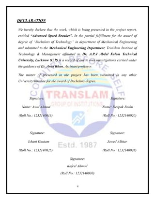 ii
DECLARATION
We hereby declare that the work, which is being presented in the project report,
entitled “Advanced Speed Breaker”. In the partial fulfillment for the award of
degree of “Bachelors of Technology” in department of Mechanical Engineering
and submitted to the Mechanical Engineering Department, Translam Institute of
Technology & Management affiliated to Dr. A.P.J Abdul Kalam Technical
University, Lucknow (U.P) is a record of our to own investigations carried under
the guidance of Er. Anas Khan, Assistant professor.
The matter of presented in the project has been submitted in any other
University/Institute for the award of Bachelors degree.
Signature: Signature:
Name: Asad Ahmad Name: Deepak Jindal
(Roll No.: 1232140013) (Roll No.: 1232140020)
Signature: Signature:
Ishant Gautam Jawed Akhtar
(Roll No.: 1232140025) (Roll No.: 1232140028)
Signature:
Kafeel Ahmad
(Roll No.: 1232140030)
 