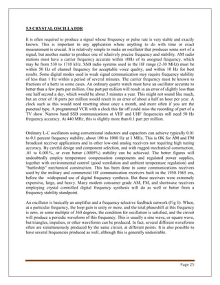 Page 25
5.5 CRYSTAL OSCILLATOR
It is often required to produce a signal whose frequency or pulse rate is very stable and exactly
known. This is important in any application where anything to do with time or exact
measurement is crucial. It is relatively simple to make an oscillator that produces some sort of a
signal, but another matter to produce one of relatively precise frequency and stability. AM radio
stations must have a carrier frequency accurate within 10Hz of its assigned frequency, which
may be from 530 to 1710 kHz. SSB radio systems used in the HF range (2-30 MHz) must be
within 50 Hz of channel frequency for acceptable voice quality, and within 10 Hz for best
results. Some digital modes used in weak signal communication may require frequency stability
of less than 1 Hz within a period of several minutes. The carrier frequency must be known to
fractions of a hertz in some cases. An ordinary quartz watch must have an oscillator accurate to
better than a few parts per million. One part per million will result in an error of slightly less than
one half second a day, which would be about 3 minutes a year. This might not sound like much,
but an error of 10 parts per million would result in an error of about a half an hour per year. A
clock such as this would need resetting about once a month, and more often if you are the
punctual type. A programmed VCR with a clock this far off could miss the recording of part of a
TV show. Narrow band SSB communications at VHF and UHF frequencies still need 50 Hz
frequency accuracy. At 440 MHz, this is slightly more than 0.1 part per million.
Ordinary L-C oscillators using conventional inductors and capacitors can achieve typically 0.01
to 0.1 percent frequency stability, about 100 to 1000 Hz at 1 MHz. This is OK for AM and FM
broadcast receiver applications and in other low-end analog receivers not requiring high tuning
accuracy. By careful design and component selection, and with rugged mechanical construction,
.01 to 0.001%, or even better (.0005%) stability can be achieved. The better figures will
undoubtedly employ temperature compensation components and regulated power supplies,
together with environmental control (good ventilation and ambient temperature regulation) and
“battleship” mechanical construction. This has been done in some communications receivers
used by the military and commercial HF communication receivers built in the 1950-1965 era,
before the widespread use of digital frequency synthesis. But these receivers were extremely
expensive, large, and heavy. Many modern consumer grade AM, FM, and shortwave receivers
employing crystal controlled digital frequency synthesis will do as well or better from a
frequency stability standpoint.
An oscillator is basically an amplifier and a frequency selective feedback network (Fig 1). When,
at a particular frequency, the loop gain is unity or more, and the total phaseshift at this frequency
is zero, or some multiple of 360 degrees, the condition for oscillation is satisfied, and the circuit
will produce a periodic waveform of this frequency. This is usually a sine wave, or square wave,
but triangles, impulses, or other waveforms can be produced. In fact, several different waveforms
often are simultaneously produced by the same circuit, at different points. It is also possible to
have several frequencies produced as well, although this is generally undesirable.
 