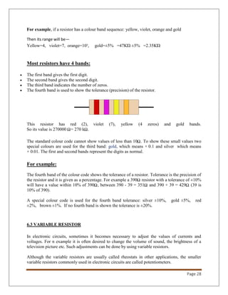 Page 28
For example, if a resistor has a colour band sequence: yellow, violet, orange and gold
Then its range will be—
Yellow=4, violet=7, orange=10³, gold=±5% =47KΏ ±5% =2.35KΏ
Most resistors have 4 bands:
 The first band gives the first digit.
 The second band gives the second digit.
 The third band indicates the number of zeros.
 The fourth band is used to show the tolerance (precision) of the resistor.
This resistor has red (2), violet (7), yellow (4 zeros) and gold bands.
So its value is 270000 = 270 k .
The standard colour code cannot show values of less than 10 . To show these small values two
special colours are used for the third band: gold, which means × 0.1 and silver which means
× 0.01. The first and second bands represent the digits as normal.
For example:
The fourth band of the colour code shows the tolerance of a resistor. Tolerance is the precision of
the resistor and it is given as a percentage. For example a 390 resistor with a tolerance of ±10%
will have a value within 10% of 390 , between 390 - 39 = 351 and 390 + 39 = 429 (39 is
10% of 390).
A special colour code is used for the fourth band tolerance: silver ±10%, gold ±5%, red
±2%, brown ±1%. If no fourth band is shown the tolerance is ±20%.
6.3 VARIABLE RESISTOR
In electronic circuits, sometimes it becomes necessary to adjust the values of currents and
voltages. For n example it is often desired to change the volume of sound, the brightness of a
television picture etc. Such adjustments can be done by using variable resistors.
Although the variable resistors are usually called rheostats in other applications, the smaller
variable resistors commonly used in electronic circuits are called potentiometers.
 