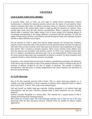 Page 32
CHAPTER-8
LED (LIGHT EMITTING DIODE)
A junction diode, such as LED, can emit light or exhibit electro luminescence. Electro
luminescence is obtained by injecting minority carriers into the region of a pn junction where
radiative transition takes place. In radiative transition, there is a transition of electron from the
conduction band to the valence band, which is made possibly by emission of a photon. Thus,
emitted light comes from the hole electron recombination. What is required is that electrons
should make a transition from higher energy level to lower energy level releasing photon of
wavelength corresponding to the energy difference associated with this transition. In LED the
supply of high-energy electron is provided by forward biasing the diode, thus injecting electrons
into the n-region and holes into p-region.
The pn junction of LED is made from heavily doped material. On forward bias condition,
majority carriers from both sides of the junction cross the potential barrier and enter the opposite
side where they are then minority carrier and cause local minority carrier population to be larger
than normal. This is termed as minority injection. These excess minority carrier diffuse away
from the junction and recombine with majority carriers. In LED, every injected electron takes
part in a radiative recombination and hence gives rise to an emitted photon. Under reverse bias
no carrier injection takes place and consequently no photon is emitted. For direct transition from
conduction band to valence band the emission wavelength.
In practice, every electron does not take part in radiative recombination and hence, the efficiency
of the device may be described in terms of the quantum efficiency which is defined as the rate of
emission of photons divided by the rate of supply of electrons. The number of radiative
recombination, that take place, is usually proportional to the carrier injection rate and hence to
the total current flowing.
8.1 LED Materials
One of the first materials used for LED is GaAs. This is a direct band gap material, i.e., it
exhibits very high probability of direct transition of electron from conduction band to valence
band. GaAs has E= 1.44 eV. This works in the infrared region.
GaP and GaAsP are higher band gap materials. Gallium phosphide is an indirect band gap
semiconductor and has poor efficiency because band to band transitions are not normally
observed.
Gallium Arsenide Phosphide is a tertiary alloy. This material has a special feature in that it
changes from being direct band gap material.
Blue LEDs are of recent origin. The wide band gap materials such as GaN are one of the most
promising LEDs for blue and green emission. Infrared LEDs are suitable for optical coupler
applications.
 
