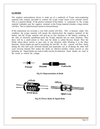 Page 33
8.2 DIODE
The simplest semiconductor device is made up of a sandwich of P-type semi-conducting
material, with contacts provided to connect the p-and n-type layers to an external circuit.
This is a junction Diode. If the positive terminal of the battery is connected to the p-type
material (cathode) and the negative terminal to the N-type material (Anode), a large current
will flow. This is called forward Current or forward biased.
If the connections are reversed, a very little current will flow. This is because under this
condition, the p-type material will accept the electron from the negative terminal of the
battery and the N-type material will give up its free electrons to the battery, resulting in
the state of electrical equilibrium since the N-type material has no more electrons. Thus
there will be a small current to flow and the diode is called Reverse biased. Thus the
Diode allows direct current to pass only in one direction while blocking it is the other
direction. Power diodes are used in concerting AC into DC. In this , current will flow freely
during the first half cycle (forward biased) and practically not at all during the other half
cycle (reverse biased). This makes the diode an effective rectifier, which convert ac into
pulsating dc. Signal diodes are used in radio circuits for detection. Zener diodes are used in
the circuit to control the voltage.
Fig. 8.1 Representation of diode
Fig. 8.2 Power diode & Signal diode
 