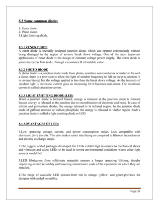 Page 34
8.3 Some common diodes
1. Zener diode.
2. Photo diode.
3.Light Emitting diode.
8.3.1 ZENER DIODE
A zener diode is specially designed junction diode, which can operate continuously without
being damaged in the region of reverse break down voltage. One of the most important
applications of zener diode is the design of constant voltage power supply. The zener diode is
joined in reverse bias to d.c. through a resistance R of suitable value.
8.3.2 PHOTO DIODE
A photo diode is a junction diode made from photo- sensitive semiconductor or material. In such
a diode, there is a provision to allow the light of suitable frequency to fall on the p-n junction. It
is reverse biased, but the voltage applied is less than the break down voltage. As the intensity of
incident light is increased, current goes on increasing till it becomes maximum. The maximum
current is called saturation current.
8.3.3 LIGHT EMITTING DIODE (LED)
When a junction diode is forward biased, energy is released at the junction diode is forward
biased, energy is released at the junction due to recombination of electrons and holes. In case of
silicon and germanium diodes, the energy released is in infrared region. In the junction diode
made of gallium arsenate or indium phosphide, the energy is released in visible region. Such a
junction diode is called a light emitting diode or LED.
8.4 ADVANTAGES OF LEDs
1.Low operating voltage, current, and power consumption makes Leds compatible with
electronic drive circuits. This also makes easier interfacing as compared to filament incandescent
and electric discharge lamps.
2.The rugged, sealed packages developed for LEDs exhibit high resistance to mechanical shock
and vibration and allow LEDs to be used in severe environmental conditions where other light
sources would fail.
3.LED fabrication from solid-state materials ensures a longer operating lifetime, thereby
improving overall reliability and lowering maintenance costs of the equipment in which they are
installed.
4.The range of available LED colours-from red to orange, yellow, and green-provides the
designer with added versatility.
 