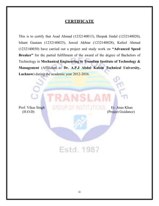 iii
CERTIFICATE
This is to certify that Asad Ahmad (1232140013), Deepak Jindal (1232140020),
Ishant Gautam (1232140025), Jawed Akhtar (1232140028), Kafeel Ahmad
(1232140030) have carried out a project and study work on “Advanced Speed
Breaker” for the partial fulfillment of the award of the degree of Bachelors of
Technology in Mechanical Engineering in Translam Institute of Technology &
Management (Affiliated to Dr. A.P.J Abdul Kalam Technical University,
Lucknow) during the academic year 2012-2016.
Prof. Vikas Singh Er. Anas Khan
(H.O.D) (Project Guidance)
 
