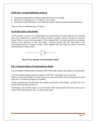 Page 35
LEDs have certain limitations such as:
1. Temperature dependence of radiant output power and wave length.
2. Sensitivity to damages by over voltage or over current.
3. Theoretical overall efficiency is not achieved except in special cooled or pulsed conditions.
There are also two different types of diodes:-
8.5 SEMICONDUCTOR DIODE
A PN junctions is known as a semiconductor or crystal diode.A crystal diode has two terminal
when it is connected in a circuit one thing is decide is weather a diode is forward or reversed
biased. There is a easy rule to ascertain it. If the external CKT is trying to push the conventional
current in the direction of error, the diode is forward biased. One the other hand if the
conventional current is trying is trying to flow opposite the error head, the diode is reversed
biased putting in simple words.
Fig. 8.3 Line diagram of semiconductor diode
8.5.1 Characteristics of Semiconductor diode
1.If arrowhead of diode symbol is positive W.R.T Bar of the symbol, the diode is forward biased.
2.The arrowhead of diode symbol is negative W.R.T bar , the diode is the reverse bias.
When we used crystal diode it is often necessary to know that which end is arrowhead and which
end is bar. So following method are available.
3.Some manufactures actually point the symbol on the body of the diode e. g By127 by 11 4
crystal diode manufacture by b e b.
4.Sometimes red and blue marks are on the body of the crystal diode. Red mark do not arrow
where’s blue mark indicates bar e .g oa80 crystal diode.
 