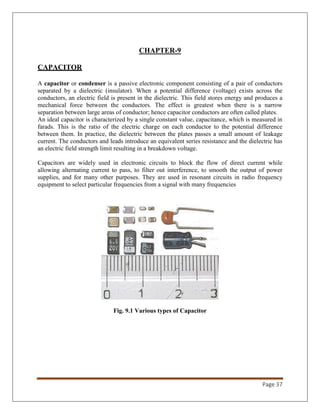 Page 37
CHAPTER-9
CAPACITOR
A capacitor or condenser is a passive electronic component consisting of a pair of conductors
separated by a dielectric (insulator). When a potential difference (voltage) exists across the
conductors, an electric field is present in the dielectric. This field stores energy and produces a
mechanical force between the conductors. The effect is greatest when there is a narrow
separation between large areas of conductor; hence capacitor conductors are often called plates.
An ideal capacitor is characterized by a single constant value, capacitance, which is measured in
farads. This is the ratio of the electric charge on each conductor to the potential difference
between them. In practice, the dielectric between the plates passes a small amount of leakage
current. The conductors and leads introduce an equivalent series resistance and the dielectric has
an electric field strength limit resulting in a breakdown voltage.
Capacitors are widely used in electronic circuits to block the flow of direct current while
allowing alternating current to pass, to filter out interference, to smooth the output of power
supplies, and for many other purposes. They are used in resonant circuits in radio frequency
equipment to select particular frequencies from a signal with many frequencies
Fig. 9.1 Various types of Capacitor
 