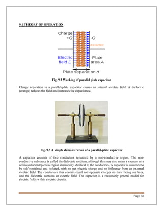 Page 38
9.1 THEORY OF OPERATION
Fig. 9.2 Working of parallel plate capacitor
Charge separation in a parallel-plate capacitor causes an internal electric field. A dielectric
(orange) reduces the field and increases the capacitance.
Fig. 9.3 A simple demonstration of a parallel-plate capacitor
A capacitor consists of two conductors separated by a non-conductive region. The non-
conductive substance is called the dielectric medium, although this may also mean a vacuum or a
semiconductordepletion region chemically identical to the conductors. A capacitor is assumed to
be self-contained and isolated, with no net electric charge and no influence from an external
electric field. The conductors thus contain equal and opposite charges on their facing surfaces,
and the dielectric contains an electric field. The capacitor is a reasonably general model for
electric fields within electric circuits.
 