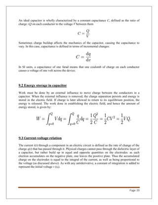 Page 39
An ideal capacitor is wholly characterized by a constant capacitance C, defined as the ratio of
charge ±Q on each conductor to the voltage V between them
Sometimes charge buildup affects the mechanics of the capacitor, causing the capacitance to
vary. In this case, capacitance is defined in terms of incremental changes:
In SI units, a capacitance of one farad means that one coulomb of charge on each conductor
causes a voltage of one volt across the device.
9.2 Energy storage in capacitor
Work must be done by an external influence to move charge between the conductors in a
capacitor. When the external influence is removed, the charge separation persists and energy is
stored in the electric field. If charge is later allowed to return to its equilibrium position, the
energy is released. The work done in establishing the electric field, and hence the amount of
energy stored, is given by:
9.3 Current-voltage relation
The current i(t) through a component in an electric circuit is defined as the rate of change of the
charge q(t) that has passed through it. Physical charges cannot pass through the dielectric layer of
a capacitor, but rather build up in equal and opposite quantities on the electrodes: as each
electron accumulates on the negative plate, one leaves the positive plate. Thus the accumulated
charge on the electrodes is equal to the integral of the current, as well as being proportional to
the voltage (as discussed above). As with any antiderivative, a constant of integration is added to
represent the initial voltage v (t0).
 
