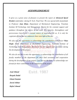 iv
ACKNOWLEDGEMENT
It gives us a great sense of pleasure to present the report of Advanced Speed
Breaker undertaken during B. Tech. Final Year. We owe special debt of gratitude
to Professor Anas Khan, Department of Mechanical Engineering, Translam
Institute Of Technology And Management, Meerut for his constant support and
guidance throughout the course of our work. His sincerity, thoroughness and
perseverance have been a constant source of inspiration for us. It is only his
cognizant efforts that our endeavors have seen light of the day.
We also take the opportunity to acknowledge the contribution of Professor Vikas
Singh, Head, Department of Mechanical Engineering, Translam Institute of
Technology And Management, Meerut for his full support and assistance during
the development of the project.
We also do not like to miss the opportunity to acknowledge the contribution of all
faculty members of the department for their kind assistance and cooperation
during the development of our project. Last but not the least, we acknowledge our
friends for their contribution in the completion of the project.
Asad Ahmad
Deepak Jindal
Ishant Gautam
Jawed Akhtar
Kafeel Ahmad
 