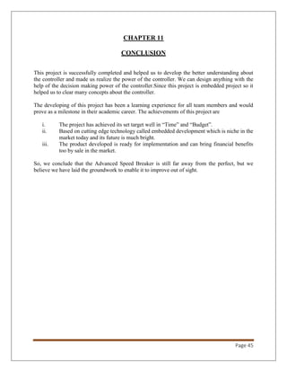 Page 45
CHAPTER 11
CONCLUSION
This project is successfully completed and helped us to develop the better understanding about
the controller and made us realize the power of the controller. We can design anything with the
help of the decision making power of the controller.Since this project is embedded project so it
helped us to clear many concepts about the controller.
The developing of this project has been a learning experience for all team members and would
prove as a milestone in their academic career. The achievements of this project are
i. The project has achieved its set target well in “Time” and “Budget”.
ii. Based on cutting edge technology called embedded development which is niche in the
market today and its future is much bright.
iii. The product developed is ready for implementation and can bring financial benefits
too by sale in the market.
So, we conclude that the Advanced Speed Breaker is still far away from the perfect, but we
believe we have laid the groundwork to enable it to improve out of sight.
 