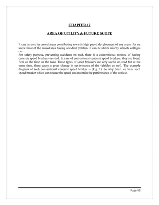 Page 46
CHAPTER 12
AREA OF UTILITY & FUTURE SCOPE
It can be used in crowd areas contributing towards high paced development of any areas. As we
know most of the crowd area having accident problem. It can be utilize nearby schools colleges
etc.
For safety purpose, preventing accidents on road, there is a conventional method of having
concrete speed breakers on road. In case of conventional concrete speed breakers, they are found
firm all the time on the road. These types of speed breakers are very useful on road but at the
same time, these cause a great change in performance of the vehicles as well. The example
diagram of such conventional concrete speed breaker is (Fig. 1). So why don’t we have such
speed breaker which can reduce the speed and maintain the performance of the vehicle.
 
