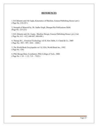Page 47
REFERENCES
1. R.S Khurmi and J.K Gupta, Kinematics of Machine, Eurasia Publishing House ( pvt.)
( Page No. 210-225 )
2. Strength of Material by: Dr. Sadhu Singh, Dhanpat Rai Publications Delhi
(Page No. 215-221)
3. R.S. Khurmi and J.K. Gupta , Machine Design, Eurasia Publishing House ( pvt.) Ltd.
( Page No. 611 - 612, 646-647, 686-688 )
4. Theraja B.L., Electrical Technology vol-II, New Delhi, S. Chand & Co., 2005
( Page No.: 893 – 997, 1016 – 1020 )
5. The World Book Encylopedia vol. II, USA, World Book Inc., 1992
( Page No. 159)
6. PSG Design Data, Coimbatore, PSG College of Tech., 2000.
( Page No. 1.10 – 1.12, 7.21 – 7322 )
 