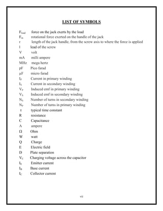 vii
LIST OF SYMBOLS
Fload force on the jack exerts by the load
Fin rotational force exerted on the handle of the jack
r length of the jack handle, from the screw axis to where the force is applied
l lead of the screw
V volt
mA milli ampere
MHz mega hertz
pF Pico farad
µF micro farad
IP Current in primary winding
IS Current in secondary winding
VP Induced emf in primary winding
VS Induced emf in secondary winding
NS Number of turns in secondary winding
NP Number of turns in primary winding
τ typical time constant
R resistance
C Capacitance
A ampere
 Ohm
W watt
Q Charge
E Electric field
D Plate separation
VC Charging voltage across the capacitor
IE Emitter current
IB Base current
IC Collector current
 