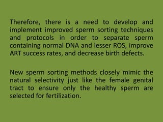 Therefore, there is a need to develop and
implement improved sperm sorting techniques
and protocols in order to separate sperm
containing normal DNA and lesser ROS, improve
ART success rates, and decrease birth defects.
New sperm sorting methods closely mimic the
natural selectivity just like the female genital
tract to ensure only the healthy sperm are
selected for fertilization.
 